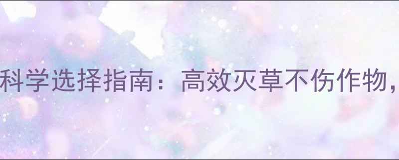 图片 除草剂使用技巧与科学选择指南：高效灭草不伤作物，安全注意事项全2