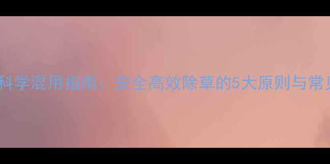 图片 除草剂科学混用指南：安全高效除草的5大原则与常见误区1