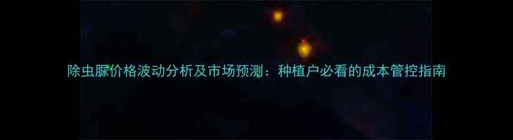 图片 除虫脲价格波动分析及市场预测：种植户必看的成本管控指南