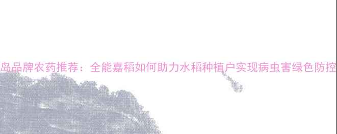 图片 青岛品牌农药推荐：全能嘉稻如何助力水稻种植户实现病虫害绿色防控？