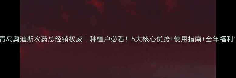 图片 青岛奥迪斯农药总经销权威｜种植户必看！5大核心优势+使用指南+全年福利1