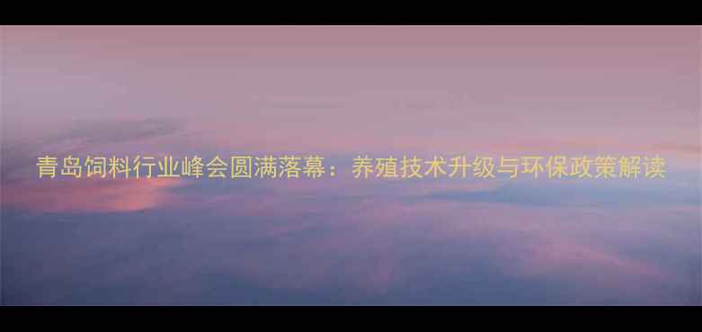 图片 青岛饲料行业峰会圆满落幕：养殖技术升级与环保政策解读