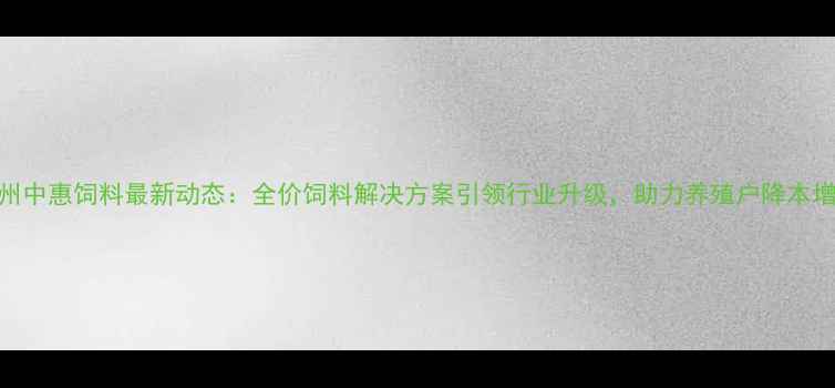 图片 青州中惠饲料最新动态：全价饲料解决方案引领行业升级，助力养殖户降本增效