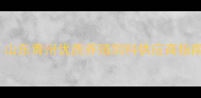 图片 青州饲料厂推荐｜山东青州优质养殖饲料供应商指南（附选厂攻略）1