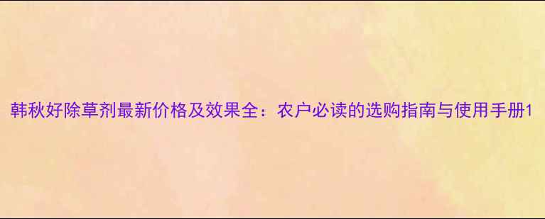 图片 韩秋好除草剂最新价格及效果全：农户必读的选购指南与使用手册1