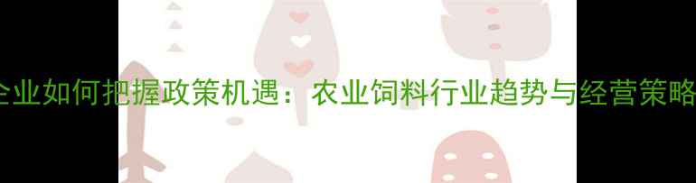 图片 饲料企业如何把握政策机遇：农业饲料行业趋势与经营策略深度1