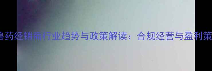 图片 饲料兽药经销商行业趋势与政策解读：合规经营与盈利策略全2