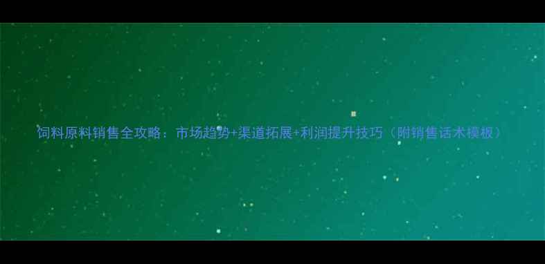 图片 饲料原料销售全攻略：市场趋势+渠道拓展+利润提升技巧（附销售话术模板）