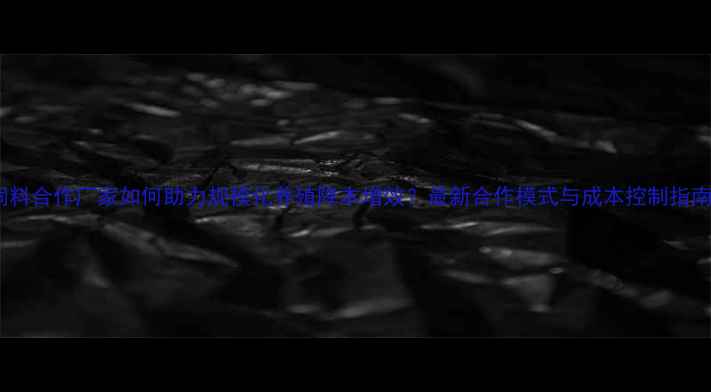 图片 饲料合作厂家如何助力规模化养殖降本增效？最新合作模式与成本控制指南2