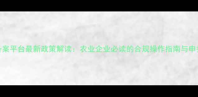 图片 饲料备案平台最新政策解读：农业企业必读的合规操作指南与申报流程