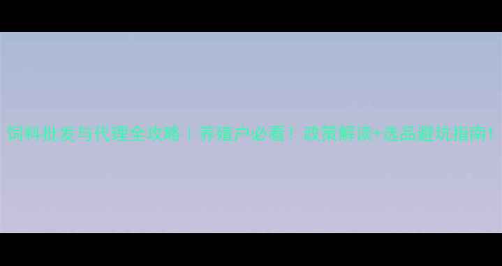 图片 饲料批发与代理全攻略｜养殖户必看！政策解读+选品避坑指南1