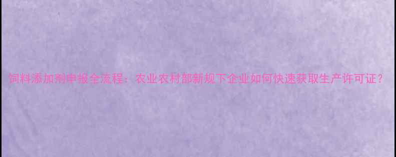 图片 饲料添加剂申报全流程：农业农村部新规下企业如何快速获取生产许可证？