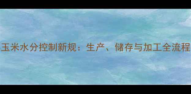 图片 饲料玉米水分控制新规：生产、储存与加工全流程指南