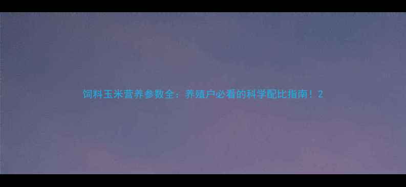 图片 饲料玉米营养参数全：养殖户必看的科学配比指南！2