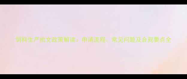 图片 饲料生产批文政策解读：申请流程、常见问题及合规要点全