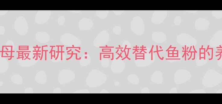 图片 饲料生物蛋白酵母最新研究：高效替代鱼粉的养殖户必看指南2