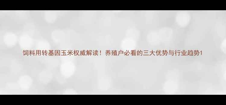 图片 饲料用转基因玉米权威解读！养殖户必看的三大优势与行业趋势1