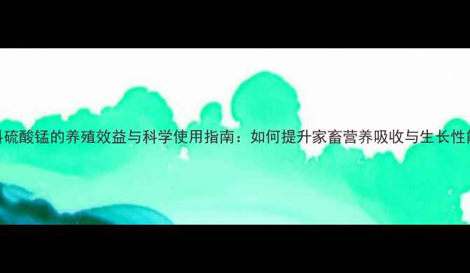 图片 饲料硫酸锰的养殖效益与科学使用指南：如何提升家畜营养吸收与生长性能？