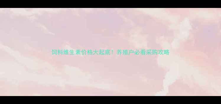 图片 饲料维生素价格大起底！养殖户必看采购攻略