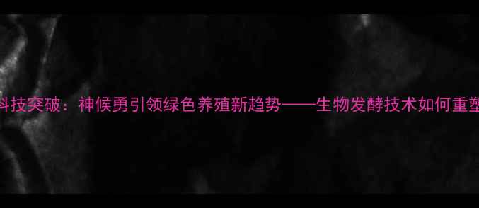 图片 饲料行业科技突破：神候勇引领绿色养殖新趋势——生物发酵技术如何重塑行业生态