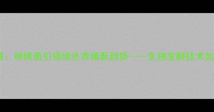 图片 饲料行业科技突破：神候勇引领绿色养殖新趋势——生物发酵技术如何重塑行业生态1