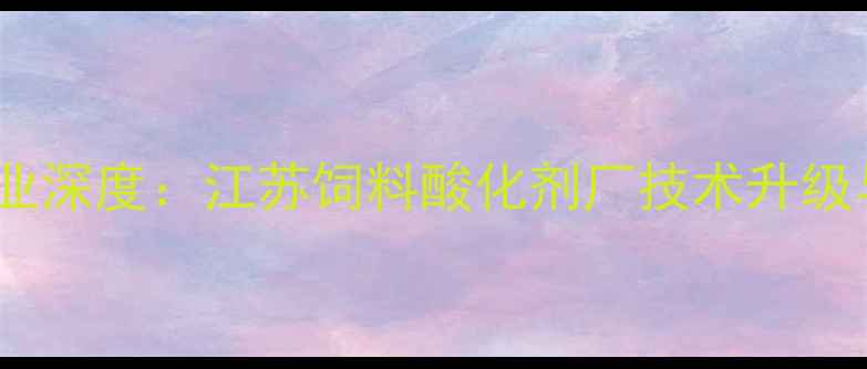 图片 饲料酸化剂行业深度：江苏饲料酸化剂厂技术升级与市场布局全2