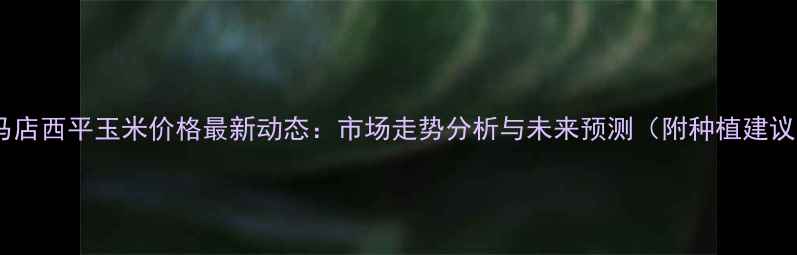 图片 驻马店西平玉米价格最新动态：市场走势分析与未来预测（附种植建议）1