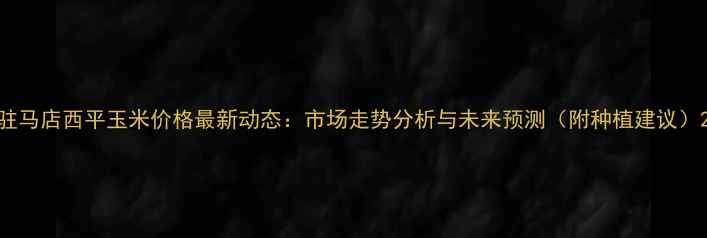 图片 驻马店西平玉米价格最新动态：市场走势分析与未来预测（附种植建议）2