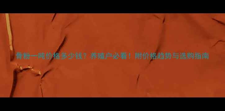 图片 骨粉一吨价格多少钱？养殖户必看！附价格趋势与选购指南