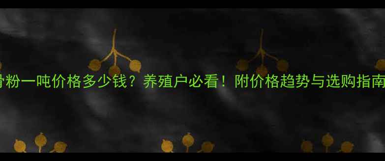 图片 骨粉一吨价格多少钱？养殖户必看！附价格趋势与选购指南1