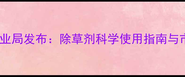 图片 高安市农业局发布：除草剂科学使用指南与市场分析1