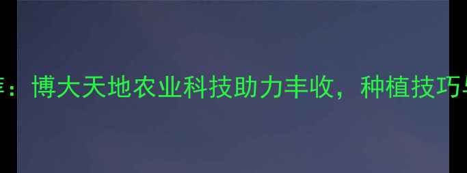 图片 高效农药推荐：博大天地农业科技助力丰收，种植技巧与产品全攻略