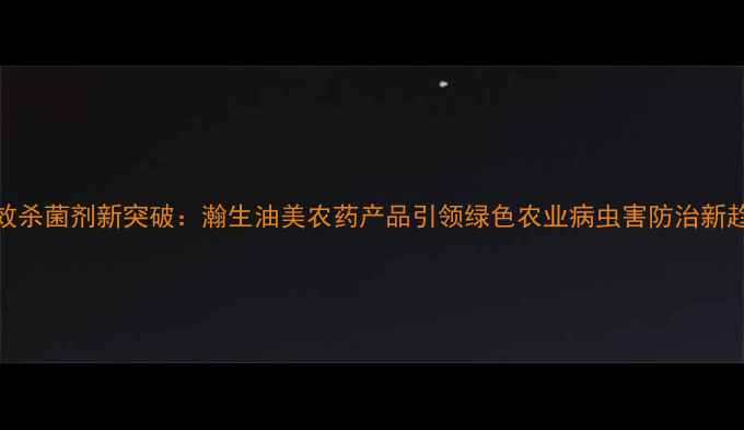 图片 高效杀菌剂新突破：瀚生油美农药产品引领绿色农业病虫害防治新趋势