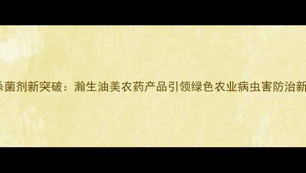 图片 高效杀菌剂新突破：瀚生油美农药产品引领绿色农业病虫害防治新趋势1