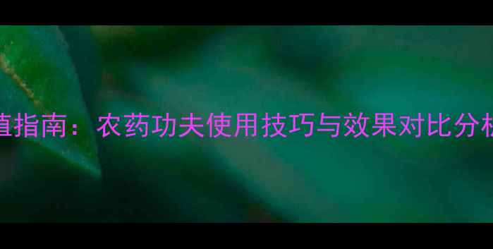 图片 高效科学种植指南：农药功夫使用技巧与效果对比分析（最新版）