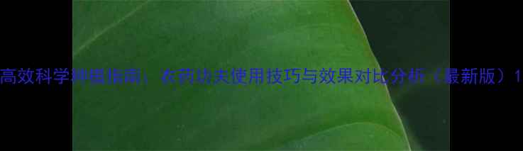 图片 高效科学种植指南：农药功夫使用技巧与效果对比分析（最新版）1