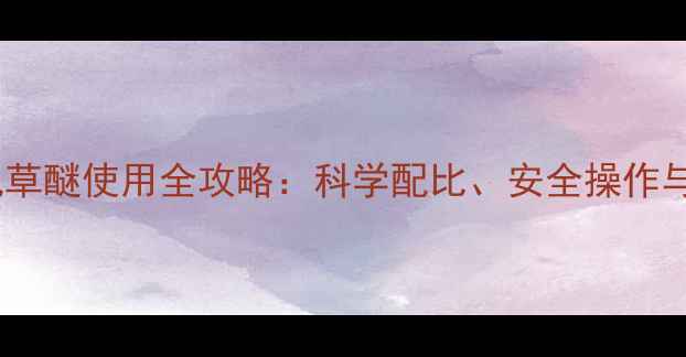 图片 高效除草新方案！氟草醚使用全攻略：科学配比、安全操作与田间管理技术要点1