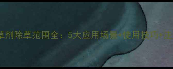 图片 高盖除草剂除草范围全：5大应用场景+使用技巧+注意事项2