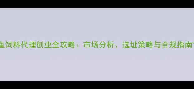 图片 鱼饲料代理创业全攻略：市场分析、选址策略与合规指南1