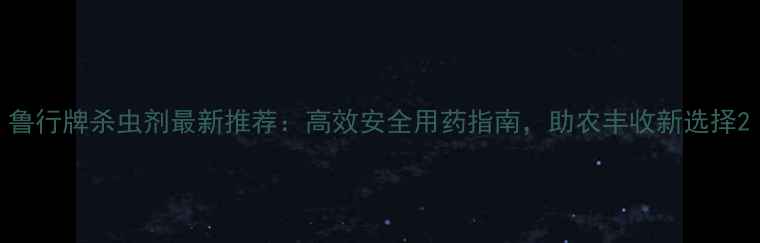 图片 鲁行牌杀虫剂最新推荐：高效安全用药指南，助农丰收新选择2