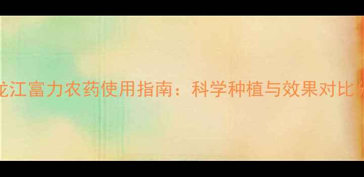 图片 黑龙江富力农药使用指南：科学种植与效果对比分析