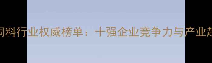 图片 黑龙江饲料行业权威榜单：十强企业竞争力与产业趋势展望