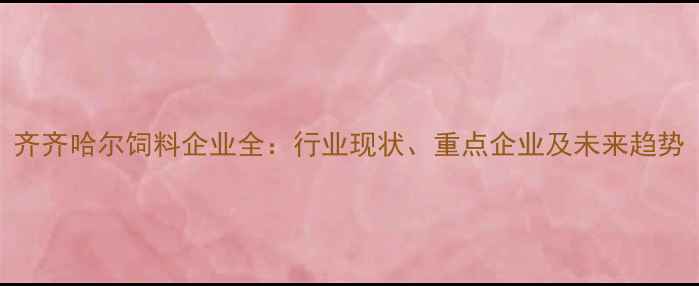 图片 齐齐哈尔饲料企业全：行业现状、重点企业及未来趋势