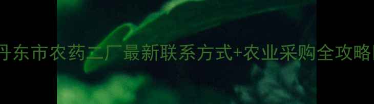 图片 🌟丹东市农药二厂最新联系方式+农业采购全攻略🌟2