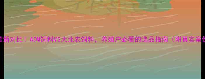 图片 🌟最新对比！ADM饲料VS大北农饲料，养殖户必看的选品指南（附真实案例）