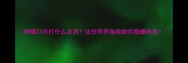 图片 🌟柑橘23月打什么农药？这份用药指南助你稳赚秋收！🌟