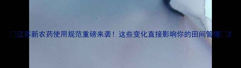 图片 🌟江苏新农药使用规范重磅来袭！这些变化直接影响你的田间管理💪2