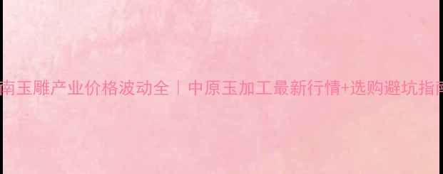 图片 🌟河南玉雕产业价格波动全｜中原玉加工最新行情+选购避坑指南💎1