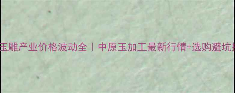 图片 🌟河南玉雕产业价格波动全｜中原玉加工最新行情+选购避坑指南💎2
