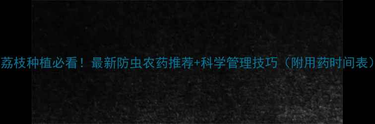 图片 🌟荔枝种植必看！最新防虫农药推荐+科学管理技巧（附用药时间表）1